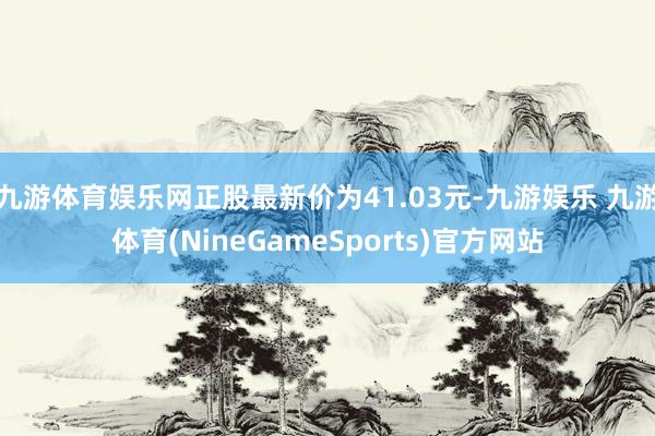 九游体育娱乐网正股最新价为41.03元-九游娱乐 九游体育(NineGameSports)官方网站