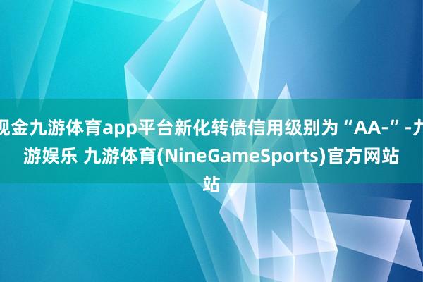 现金九游体育app平台新化转债信用级别为“AA-”-九游娱乐 九游体育(NineGameSports)官方网站