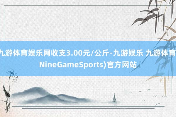 九游体育娱乐网收支3.00元/公斤-九游娱乐 九游体育(NineGameSports)官方网站