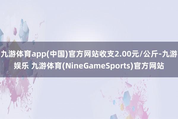 九游体育app(中国)官方网站收支2.00元/公斤-九游娱乐 九游体育(NineGameSports)官方网站