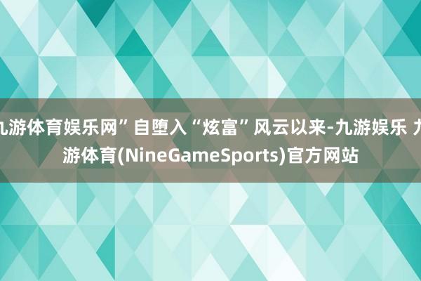 九游体育娱乐网”自堕入“炫富”风云以来-九游娱乐 九游体育(NineGameSports)官方网站