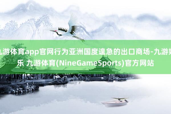 九游体育app官网行为亚洲国度遑急的出口商场-九游娱乐 九游体育(NineGameSports)官方网站