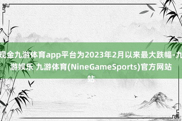 现金九游体育app平台为2023年2月以来最大跌幅-九游娱乐 九游体育(NineGameSports)官方网站