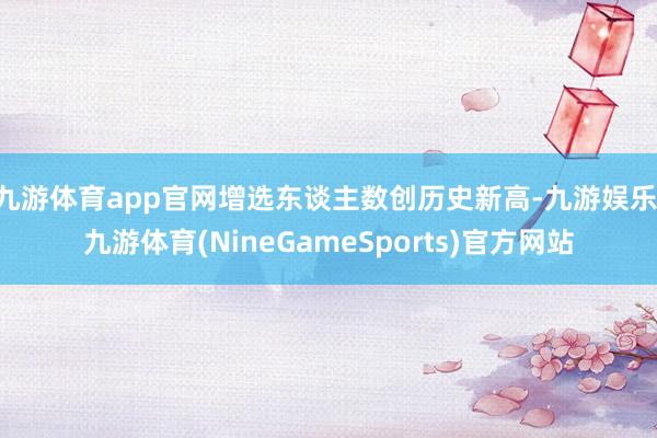 九游体育app官网增选东谈主数创历史新高-九游娱乐 九游体育(NineGameSports)官方网站