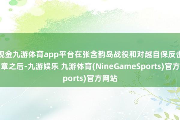 现金九游体育app平台在张含韵岛战役和对越自保反击战规章之后-九游娱乐 九游体育(NineGameSports)官方网站