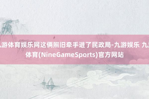 九游体育娱乐网这俩照旧牵手进了民政局-九游娱乐 九游体育(NineGameSports)官方网站