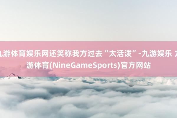 九游体育娱乐网还笑称我方过去“太活泼”-九游娱乐 九游体育(NineGameSports)官方网站