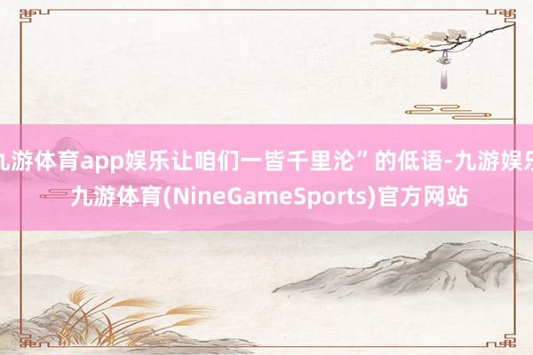 九游体育app娱乐让咱们一皆千里沦”的低语-九游娱乐 九游体育(NineGameSports)官方网站