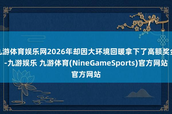 九游体育娱乐网2026年却因大环境回暖拿下了高额奖金-九游娱乐 九游体育(NineGameSports)官方网站