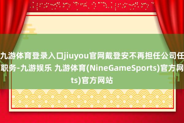 九游体育登录入口jiuyou官网戴登安不再担任公司任何职务-九游娱乐 九游体育(NineGameSports)官方网站