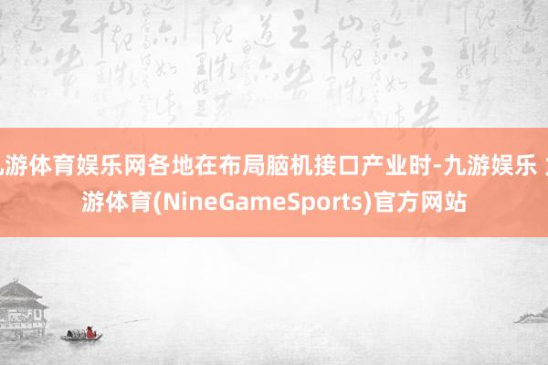 九游体育娱乐网各地在布局脑机接口产业时-九游娱乐 九游体育(NineGameSports)官方网站