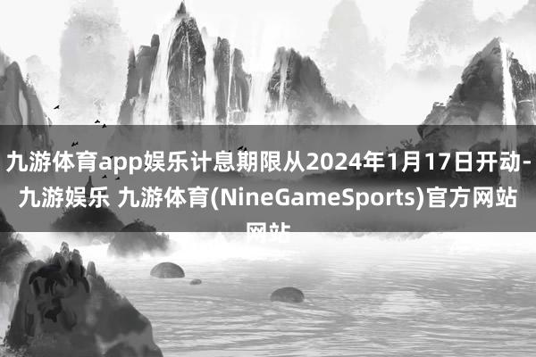 九游体育app娱乐计息期限从2024年1月17日开动-九游娱乐 九游体育(NineGameSports)官方网站