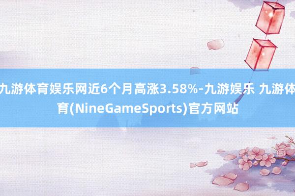 九游体育娱乐网近6个月高涨3.58%-九游娱乐 九游体育(NineGameSports)官方网站