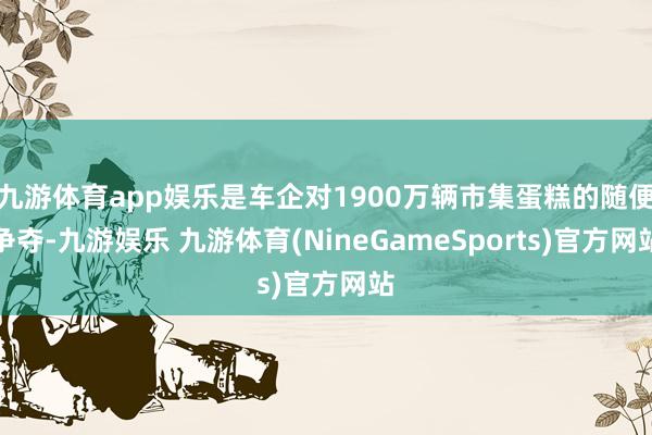 九游体育app娱乐是车企对1900万辆市集蛋糕的随便争夺-九游娱乐 九游体育(NineGameSports)官方网站