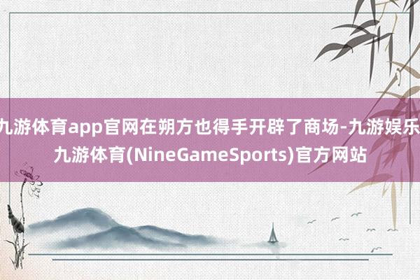 九游体育app官网在朔方也得手开辟了商场-九游娱乐 九游体育(NineGameSports)官方网站