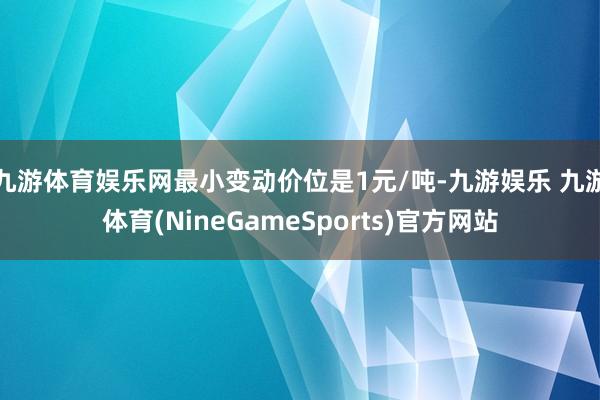九游体育娱乐网最小变动价位是1元/吨-九游娱乐 九游体育(NineGameSports)官方网站
