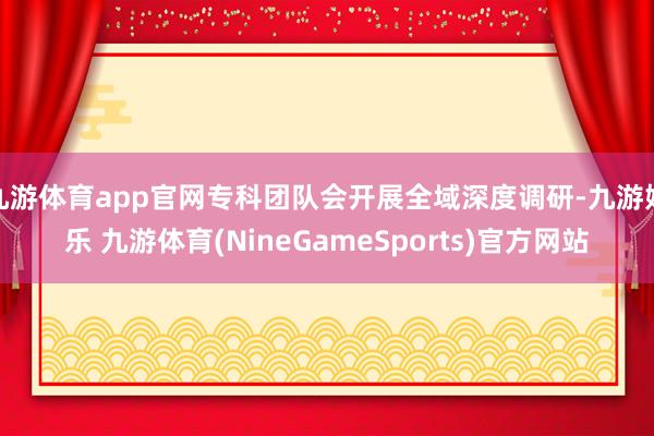 九游体育app官网专科团队会开展全域深度调研-九游娱乐 九游体育(NineGameSports)官方网站