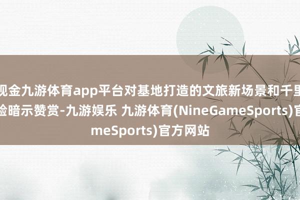 现金九游体育app平台对基地打造的文旅新场景和千里浸式体验暗示赞赏-九游娱乐 九游体育(NineGameSports)官方网站