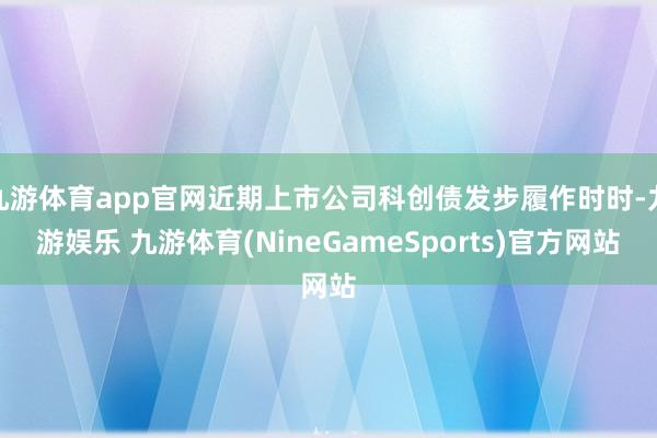 九游体育app官网近期上市公司科创债发步履作时时-九游娱乐 九游体育(NineGameSports)官方网站