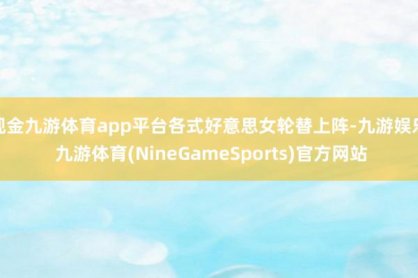 现金九游体育app平台各式好意思女轮替上阵-九游娱乐 九游体育(NineGameSports)官方网站