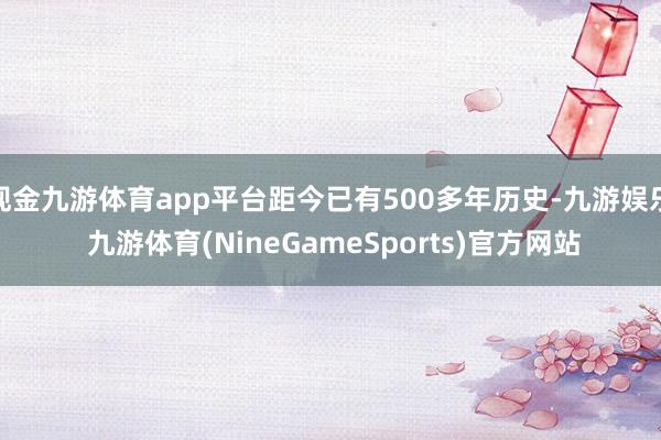 现金九游体育app平台距今已有500多年历史-九游娱乐 九游体育(NineGameSports)官方网站
