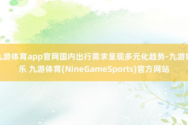 九游体育app官网国内出行需求呈现多元化趋势-九游娱乐 九游体育(NineGameSports)官方网站