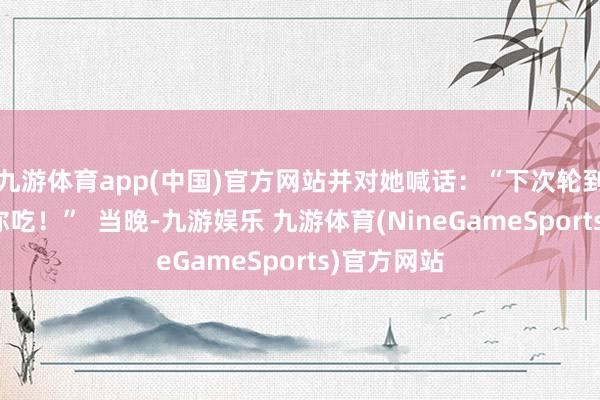 九游体育app(中国)官方网站并对她喊话：“下次轮到我烧饭给你吃！”  当晚-九游娱乐 九游体育(NineGameSports)官方网站