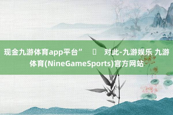 现金九游体育app平台”    ‍  对此-九游娱乐 九游体育(NineGameSports)官方网站