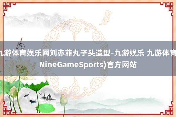 九游体育娱乐网刘亦菲丸子头造型-九游娱乐 九游体育(NineGameSports)官方网站