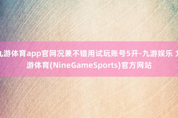 九游体育app官网况兼不错用试玩账号5开-九游娱乐 九游体育(NineGameSports)官方网站