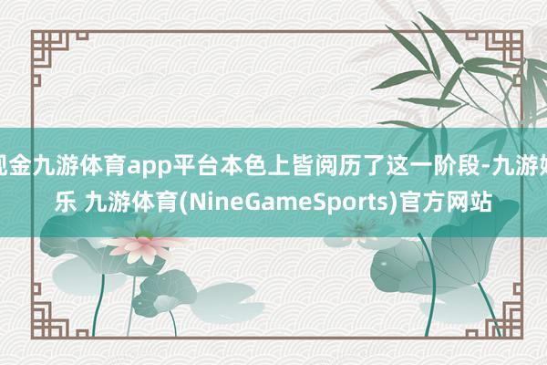 现金九游体育app平台本色上皆阅历了这一阶段-九游娱乐 九游体育(NineGameSports)官方网站