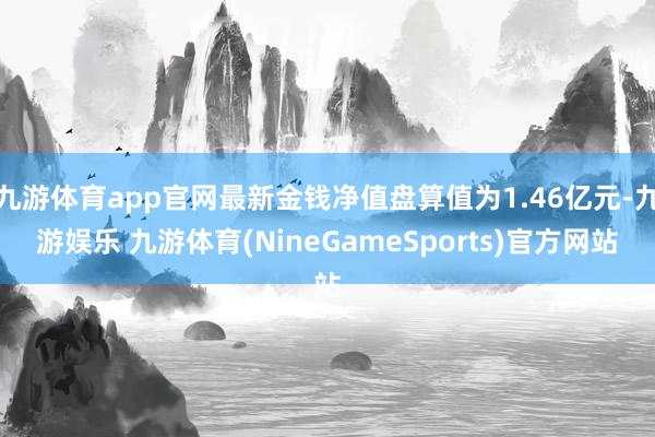 九游体育app官网最新金钱净值盘算值为1.46亿元-九游娱乐 九游体育(NineGameSports)官方网站