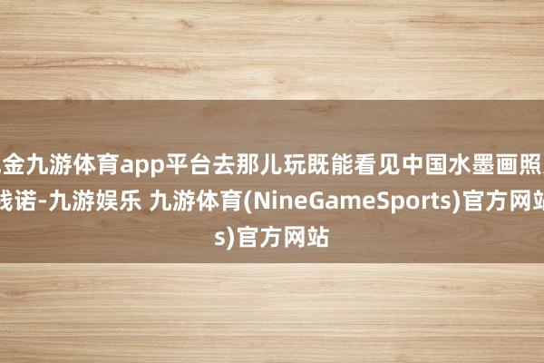 现金九游体育app平台去那儿玩既能看见中国水墨画照进践诺-九游娱乐 九游体育(NineGameSports)官方网站