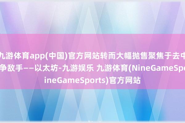 九游体育app(中国)官方网站转而大幅抛售聚焦于去中心化金融的竞争敌手——以太坊-九游娱乐 九游体育(NineGameSports)官方网站