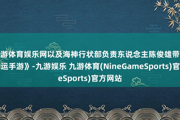 九游体育娱乐网以及海神行状部负责东说念主陈俊雄带队的《气运手游》-九游娱乐 九游体育(NineGameSports)官方网站