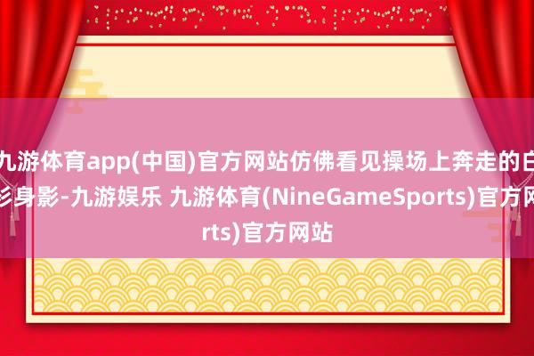 九游体育app(中国)官方网站仿佛看见操场上奔走的白衬衫身影-九游娱乐 九游体育(NineGameSports)官方网站
