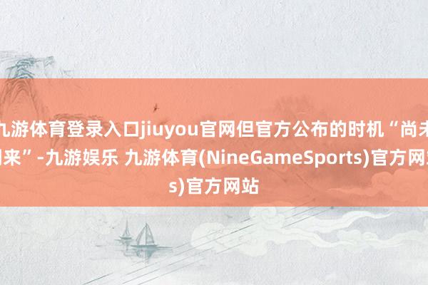九游体育登录入口jiuyou官网但官方公布的时机“尚未到来”-九游娱乐 九游体育(NineGameSports)官方网站