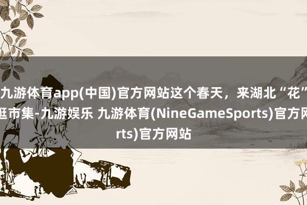 九游体育app(中国)官方网站这个春天，来湖北“花”式逛市集-九游娱乐 九游体育(NineGameSports)官方网站
