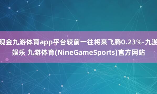 现金九游体育app平台较前一往将来飞腾0.23%-九游娱乐 九游体育(NineGameSports)官方网站