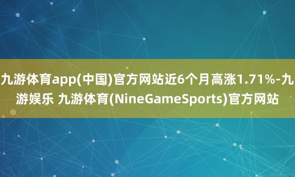 九游体育app(中国)官方网站近6个月高涨1.71%-九游娱乐 九游体育(NineGameSports)官方网站
