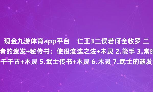 现金九游体育app平台 仁王3二俣若何全收罗 二俣储藏品全位置预览 1.忍者的遗发+秘传书:使役流连之法+木灵 2.能手 3.常暗 4.指南书:埋火水母+千千古+木灵 5.武士传书+木灵 6.木灵 7.武士的遗发+忍者传书 8.忍者的遗发 9.穴山信君 10.忍者的遗发+秘传书:妖魅相易+木灵 11.泥墙 12.武士的遗发 13.木灵×2 14.武士的遗发+秘传书:龙怒之法 15.秘传书:祓除常世灵 16.武士的遗发 17.温泉 18.秘传书:多艺多才+忍者的遗发 19.地狱附身 -九游娱乐 九游体育(NineGameSports)官方网站