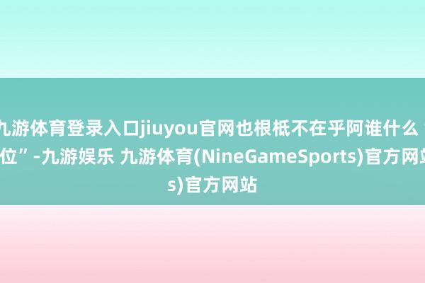 九游体育登录入口jiuyou官网也根柢不在乎阿谁什么“C位”-九游娱乐 九游体育(NineGameSports)官方网站