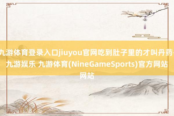 九游体育登录入口jiuyou官网吃到肚子里的才叫丹药-九游娱乐 九游体育(NineGameSports)官方网站