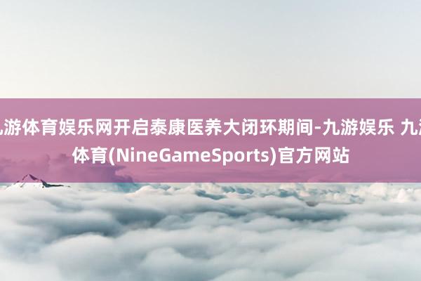 九游体育娱乐网开启泰康医养大闭环期间-九游娱乐 九游体育(NineGameSports)官方网站