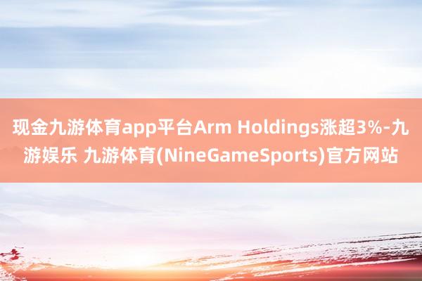 现金九游体育app平台Arm Holdings涨超3%-九游娱乐 九游体育(NineGameSports)官方网站