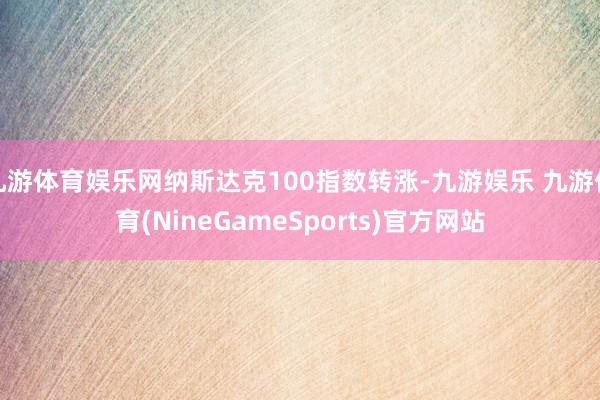 九游体育娱乐网纳斯达克100指数转涨-九游娱乐 九游体育(NineGameSports)官方网站