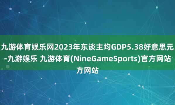 九游体育娱乐网2023年东谈主均GDP5.38好意思元-九游娱乐 九游体育(NineGameSports)官方网站