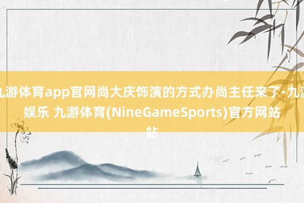 九游体育app官网尚大庆饰演的方式办尚主任来了-九游娱乐 九游体育(NineGameSports)官方网站