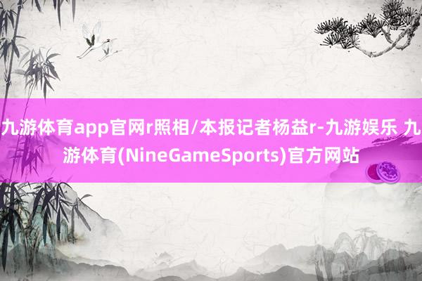 九游体育app官网r照相/本报记者杨益r-九游娱乐 九游体育(NineGameSports)官方网站
