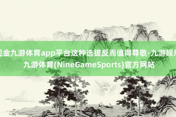现金九游体育app平台这种选拔反而值得尊敬-九游娱乐 九游体育(NineGameSports)官方网站